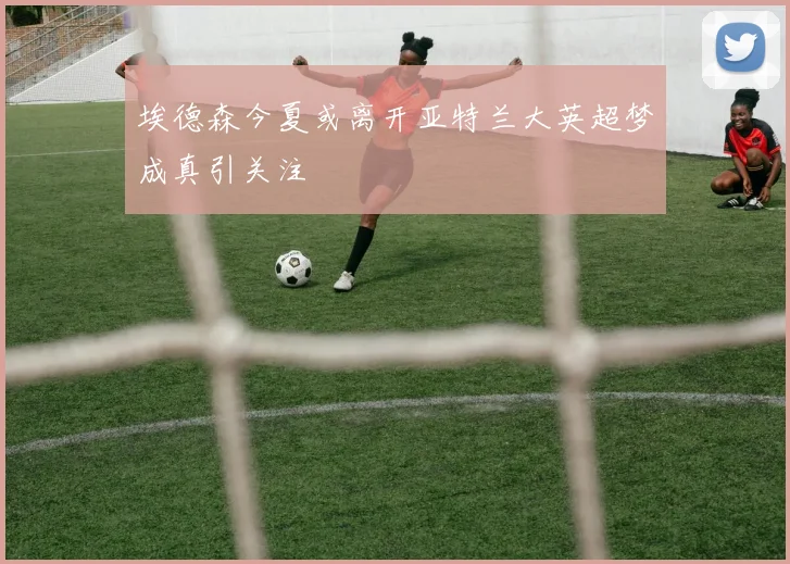 埃德森今夏或离开亚特兰大英超梦成真引关注