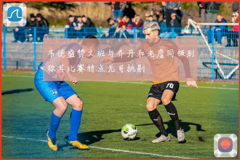 韦德盛赞文班与乔丹和老詹同级别称其比赛特点无可挑剔
