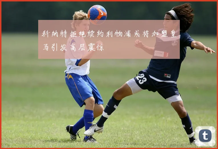 科纳特拒绝续约利物浦或将加盟皇马引发高层震惊