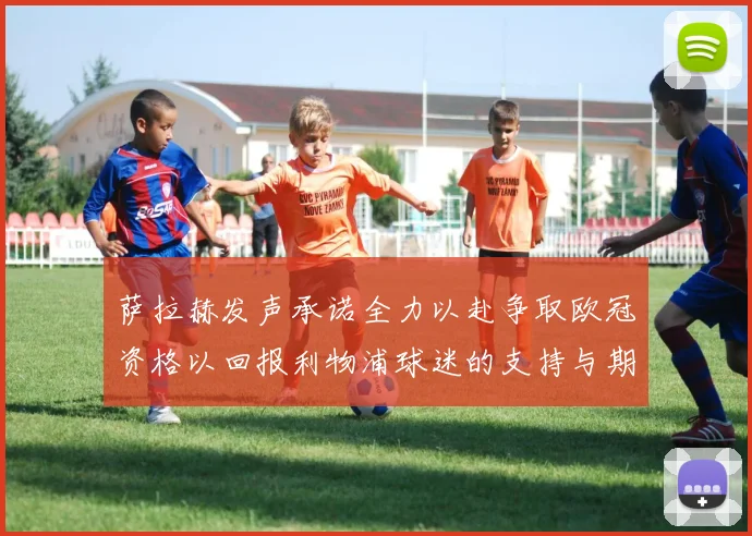 萨拉赫发声承诺全力以赴争取欧冠资格以回报利物浦球迷的支持与期待