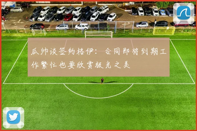 瓜帅谈签约格伊：合同即将到期工作繁忙也要欣赏极光之美