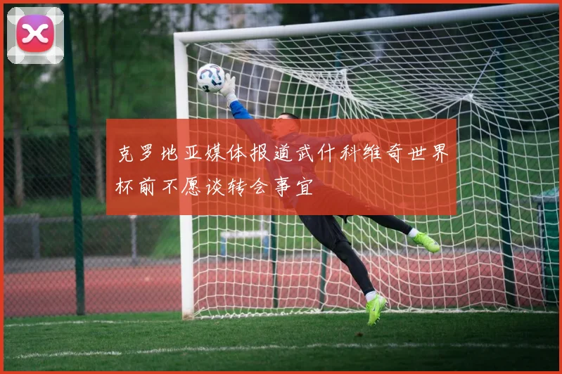 克罗地亚媒体报道武什科维奇世界杯前不愿谈转会事宜