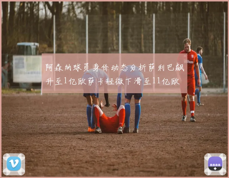 阿森纳球员身价动态分析萨利巴飙升至1亿欧萨卡轻微下滑至11亿欧