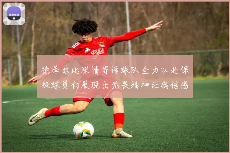 德泽尔比深情寄语球队全力以赴保级球员们展现出无畏精神让我倍感自豪