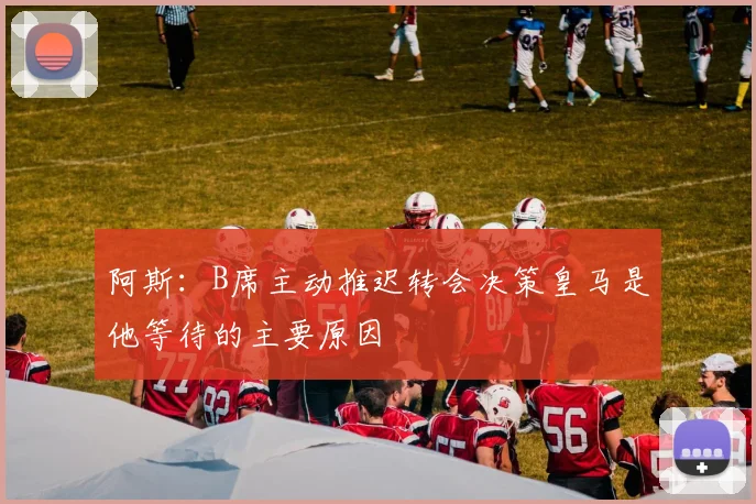 阿斯：B席主动推迟转会决策皇马是他等待的主要原因