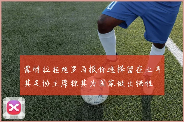 蒙特拉拒绝罗马报价选择留在土耳其足协主席称其为国家做出牺牲