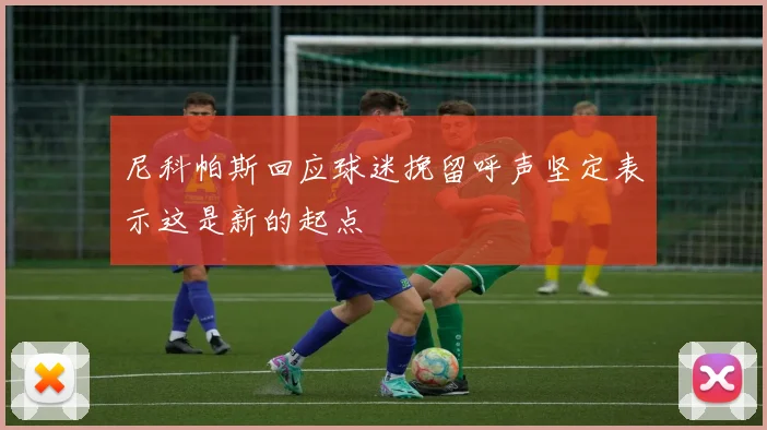 尼科帕斯回应球迷挽留呼声坚定表示这是新的起点