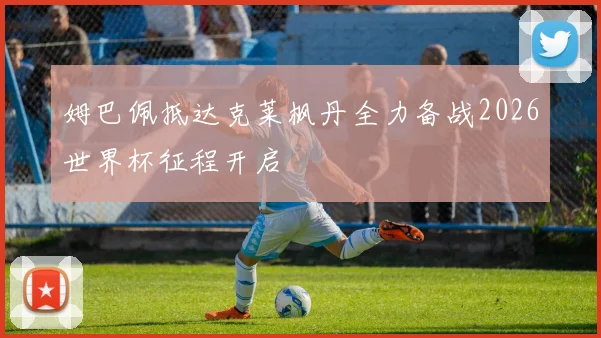 姆巴佩抵达克莱枫丹全力备战2026世界杯征程开启