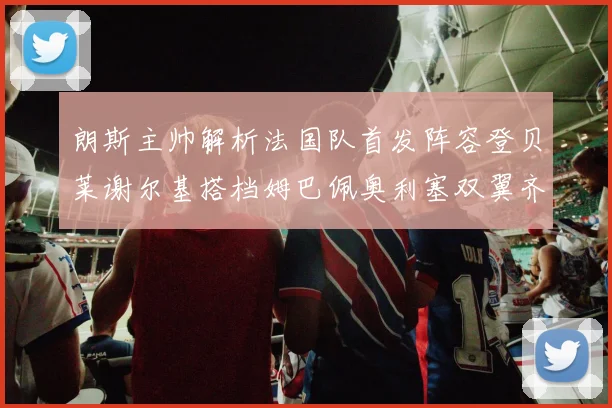 朗斯主帅解析法国队首发阵容登贝莱谢尔基搭档姆巴佩奥利塞双翼齐飞