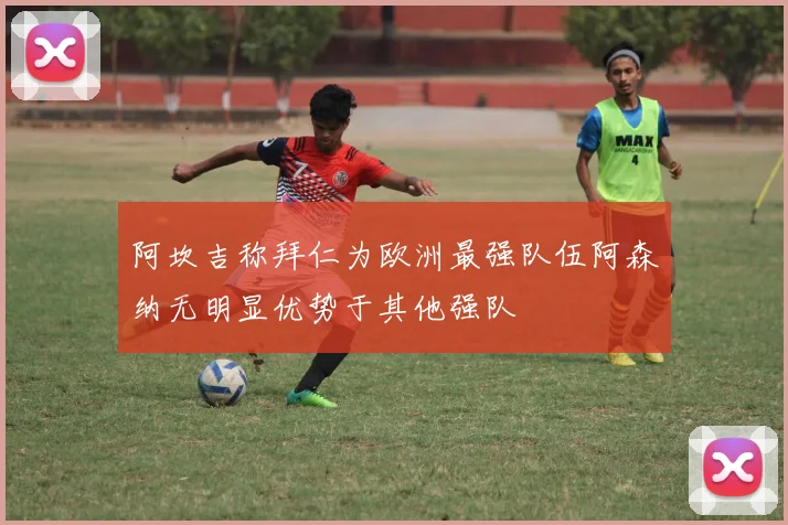 阿坎吉称拜仁为欧洲最强队伍阿森纳无明显优势于其他强队