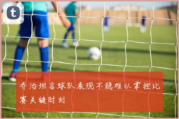 乔治坦言球队表现不稳难以掌控比赛关键时刻