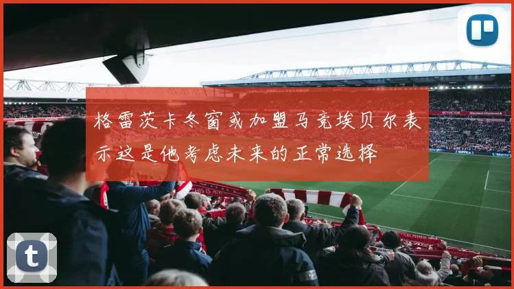 格雷茨卡冬窗或加盟马竞埃贝尔表示这是他考虑未来的正常选择