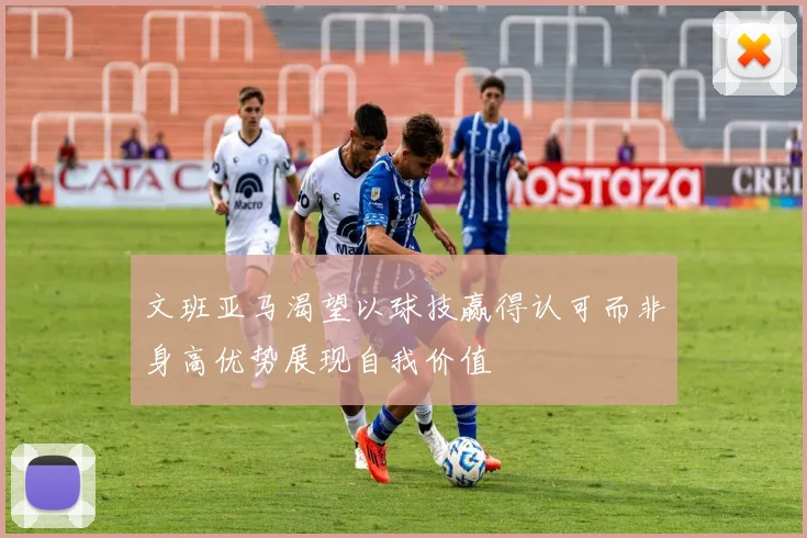 文班亚马渴望以球技赢得认可而非身高优势展现自我价值