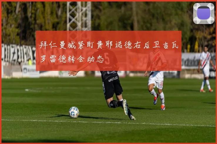 拜仁曼城紧盯费耶诺德右后卫吉瓦罗雷德转会动态